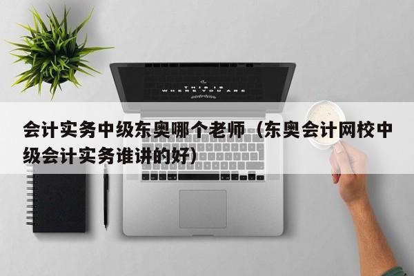 会计实务中级东奥哪个老师（东奥会计网校中级会计实务谁讲的好）