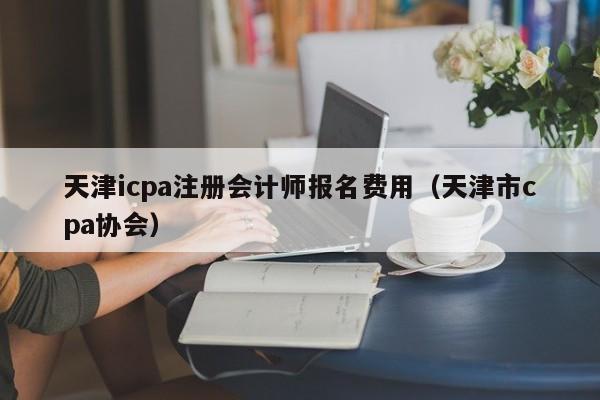 天津icpa注册会计师报名费用（天津市cpa协会）