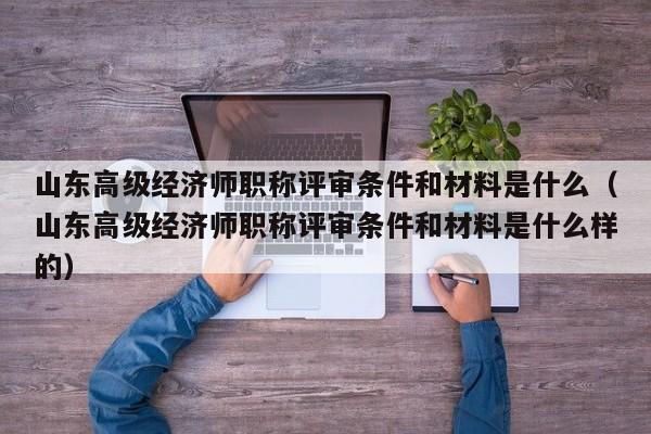 山东高级经济师职称评审条件和材料是什么（山东高级经济师职称评审条件和材料是什么样的）