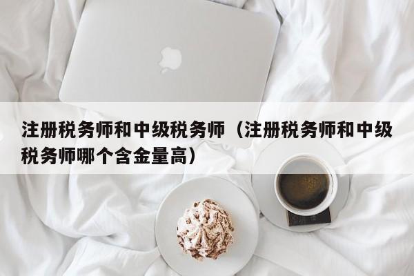 注册税务师和中级税务师（注册税务师和中级税务师哪个含金量高）