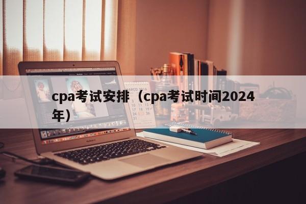 cpa考试安排（cpa考试时间2024
年）