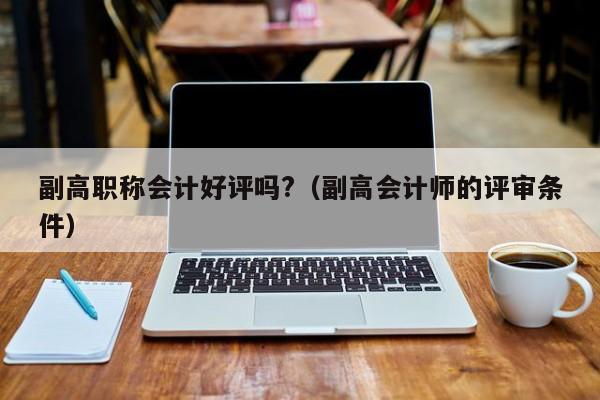副高职称会计好评吗?（副高会计师的评审条件）