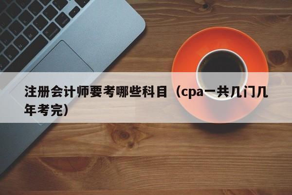 注册会计师要考哪些科目（cpa一共几门几年考完）