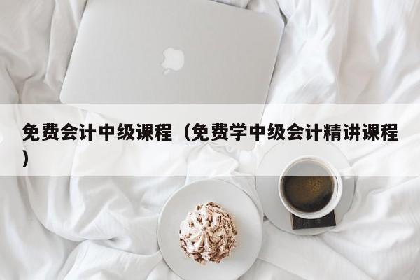 免费会计中级课程（免费学中级会计精讲课程）