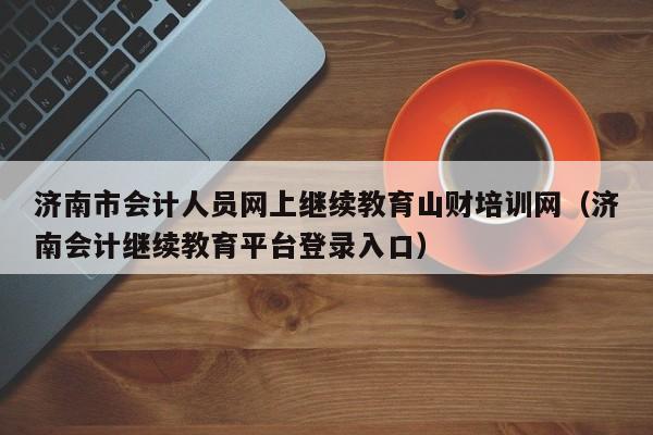 济南市会计人员网上继续教育山财培训网（济南会计继续教育平台登录入口）