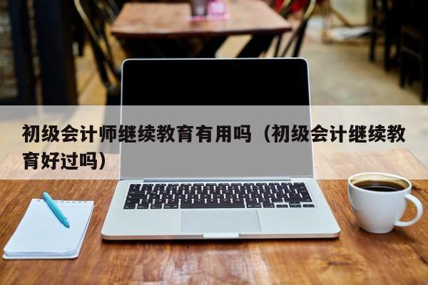 初级会计师继续教育有用吗（初级会计继续教育好过吗）