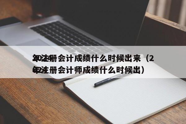 2024
年注册会计成绩什么时候出来（2024
年注册会计师成绩什么时候出）