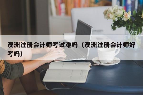 澳洲注册会计师考试难吗（澳洲注册会计师好考吗）