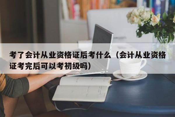 考了会计从业资格证后考什么（会计从业资格证考完后可以考初级吗）