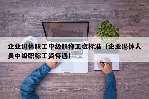 企业退休职工中级职称工资标准（企业退休人员中级职称工资待遇）