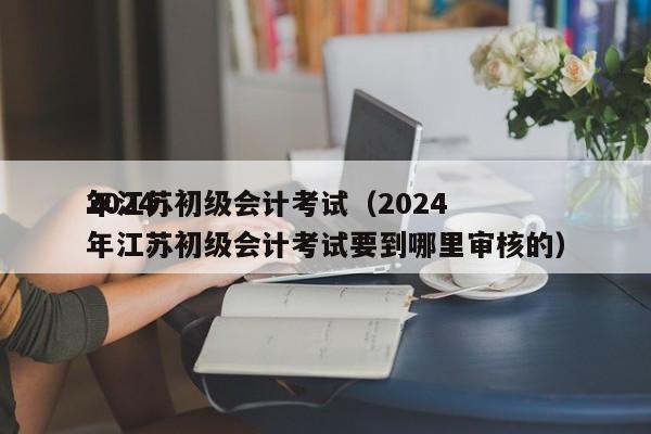 2024
年江苏初级会计考试（2024
年江苏初级会计考试要到哪里审核的）