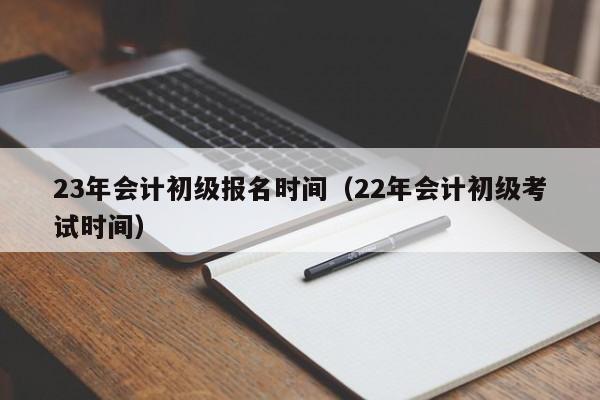 23年会计初级报名时间（22年会计初级考试时间）