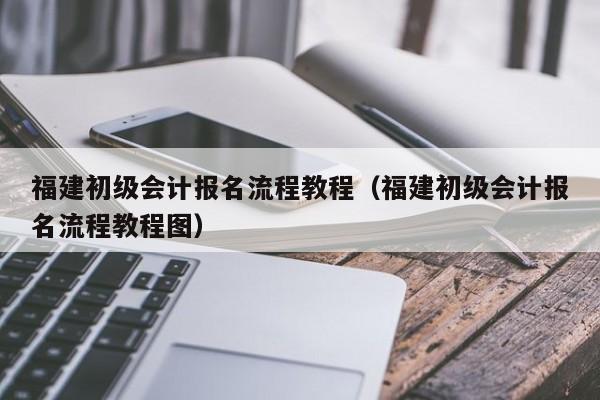 福建初级会计报名流程教程（福建初级会计报名流程教程图）