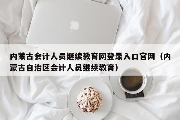 内蒙古会计人员继续教育网登录入口官网（内蒙古自治区会计人员继续教育）
