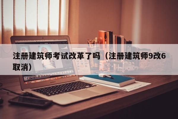 注册建筑师考试改革了吗（注册建筑师9改6取消）