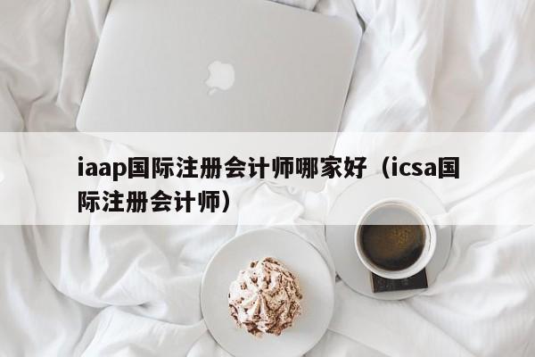 iaap国际注册会计师哪家好（icsa国际注册会计师）