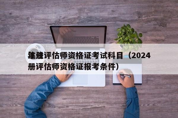 注册评估师资格证考试科目（2024
年注册评估师资格证报考条件）