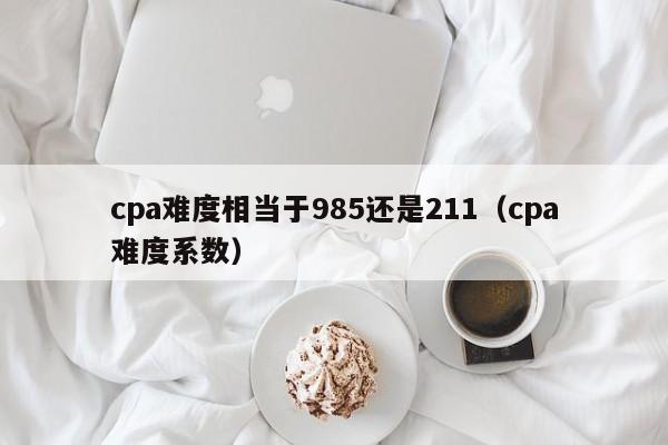 cpa难度相当于985还是211（cpa难度系数）