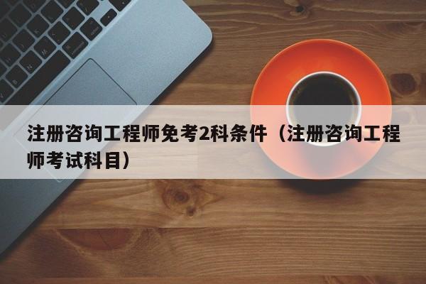 注册咨询工程师免考2科条件（注册咨询工程师考试科目）