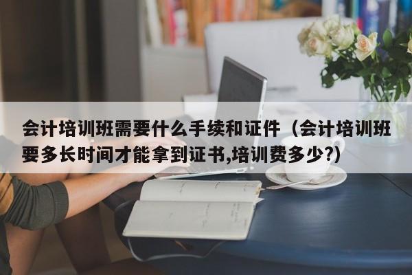 会计培训班需要什么手续和证件（会计培训班要多长时间才能拿到证书,培训费多少?）