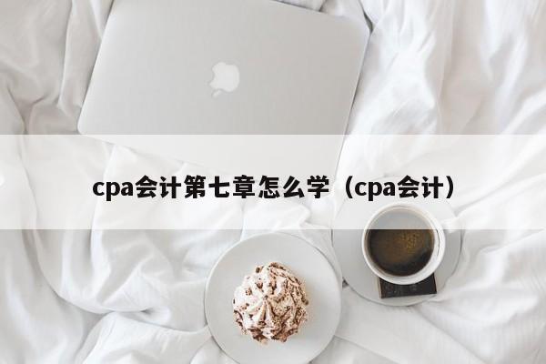 cpa会计第七章怎么学（cpa会计）