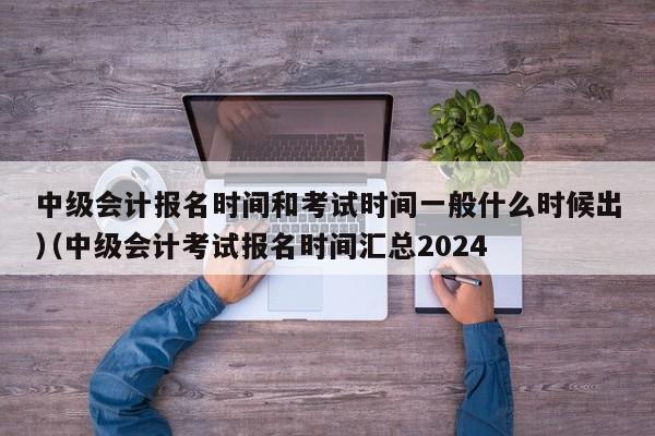中级会计报名时间和考试时间一般什么时候出（中级会计考试报名时间汇总2024
）