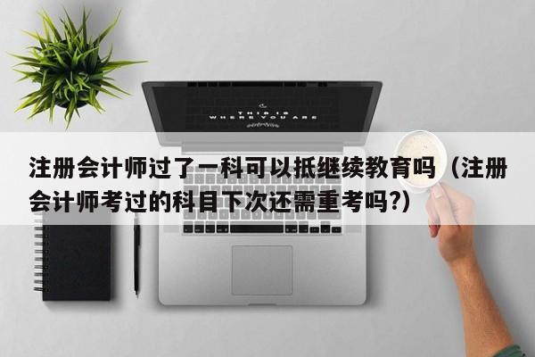 注册会计师过了一科可以抵继续教育吗（注册会计师考过的科目下次还需重考吗?）