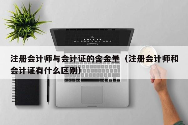 注册会计师与会计证的含金量（注册会计师和会计证有什么区别）