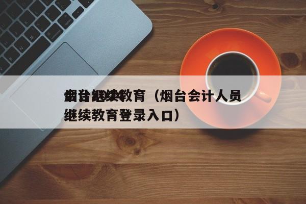 烟台2024
会计继续教育（烟台会计人员继续教育登录入口）