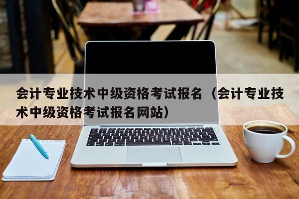 会计专业技术中级资格考试报名（会计专业技术中级资格考试报名网站）