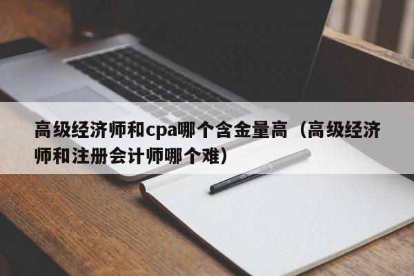 高级经济师和cpa哪个含金量高（高级经济师和注册会计师哪个难）