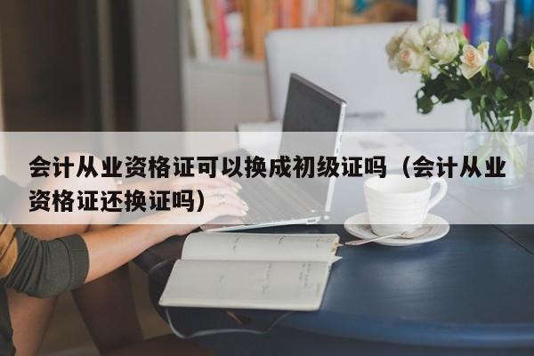 会计从业资格证可以换成初级证吗（会计从业资格证还换证吗）