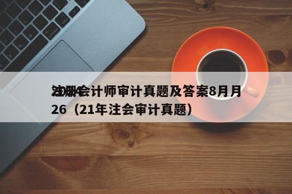 2024
注册会计师审计真题及答案8月月26（21年注会审计真题）