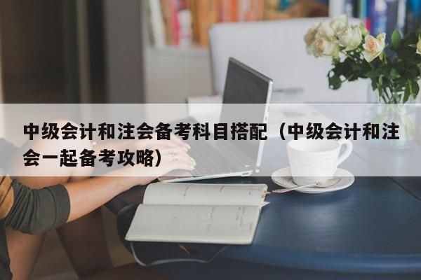中级会计和注会备考科目搭配（中级会计和注会一起备考攻略）