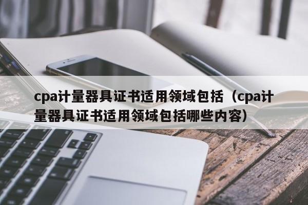 cpa计量器具证书适用领域包括（cpa计量器具证书适用领域包括哪些内容）