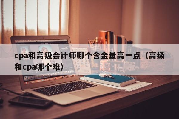 cpa和高级会计师哪个含金量高一点（高级和cpa哪个难）