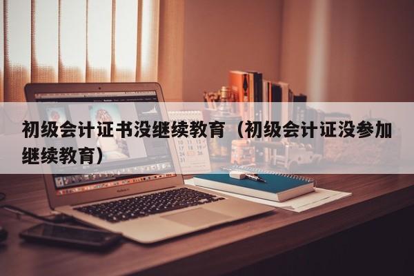 初级会计证书没继续教育（初级会计证没参加继续教育）