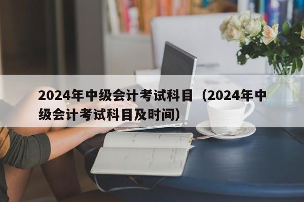2024年中级会计考试科目（2024年中级会计考试科目及时间）