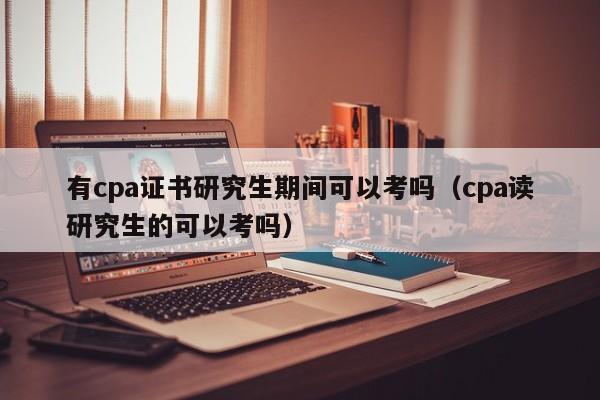 有cpa证书研究生期间可以考吗（cpa读研究生的可以考吗）