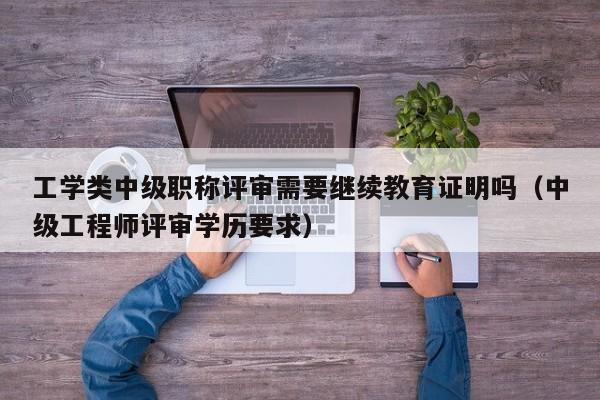 工学类中级职称评审需要继续教育证明吗（中级工程师评审学历要求）