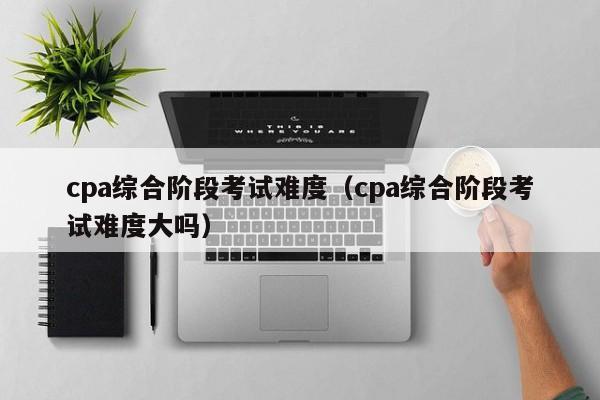 cpa综合阶段考试难度（cpa综合阶段考试难度大吗）