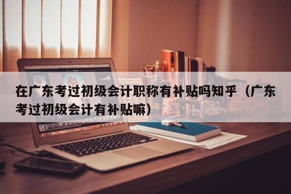 在广东考过初级会计职称有补贴吗知乎（广东考过初级会计有补贴嘛）