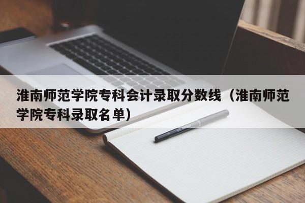 淮南师范学院专科会计录取分数线（淮南师范学院专科录取名单）