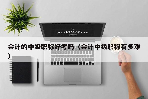 会计的中级职称好考吗（会计中级职称有多难）