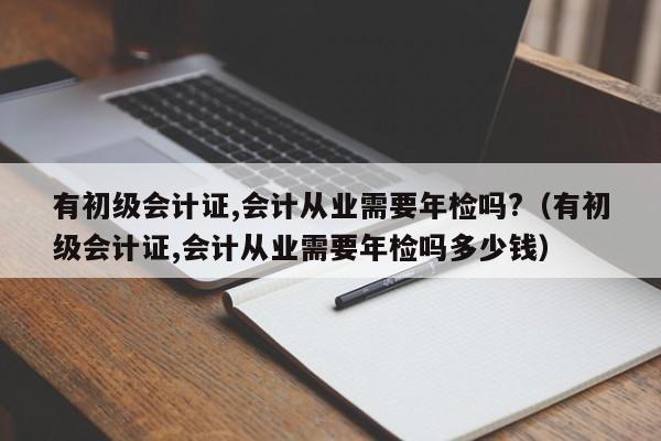 有初级会计证,会计从业需要年检吗?（有初级会计证,会计从业需要年检吗多少钱）