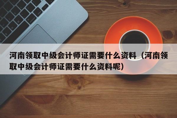 河南领取中级会计师证需要什么资料（河南领取中级会计师证需要什么资料呢）
