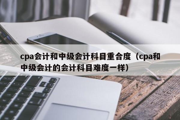 cpa会计和中级会计科目重合度（cpa和中级会计的会计科目难度一样）