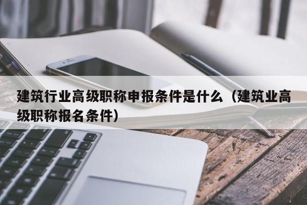 建筑行业高级职称申报条件是什么（建筑业高级职称报名条件）