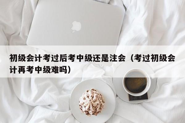 初级会计考过后考中级还是注会（考过初级会计再考中级难吗）