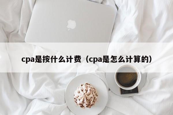 cpa是按什么计费（cpa是怎么计算的）